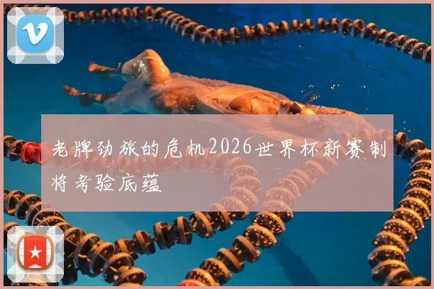 老牌劲旅的危机2026世界杯新赛制将考验底蕴
