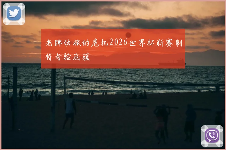 老牌劲旅的危机2026世界杯新赛制将考验底蕴