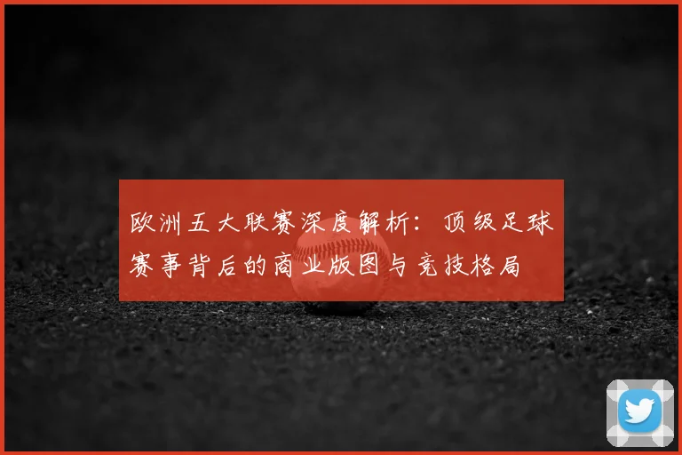 欧洲五大联赛深度解析：顶级足球赛事背后的商业版图与竞技格局
