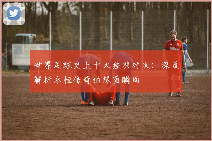世界足球史上十大经典对决：深度解析永恒传奇的绿茵瞬间