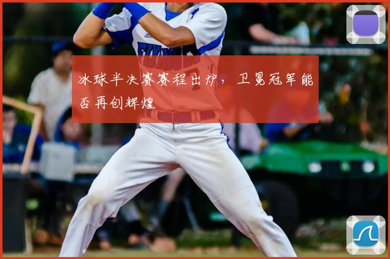 冰球半决赛赛程出炉，卫冕冠军能否再创辉煌