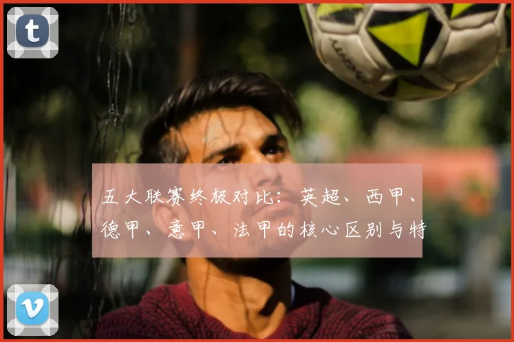 五大联赛终极对比：英超、西甲、德甲、意甲、法甲的核心区别与特点解析