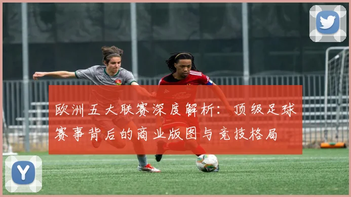 欧洲五大联赛深度解析：顶级足球赛事背后的商业版图与竞技格局